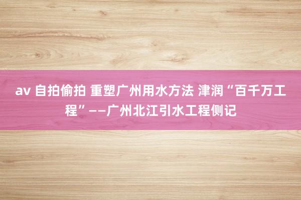 av 自拍偷拍 重塑广州用水方法 津润“百千万工程”——广州北江引水工程侧记