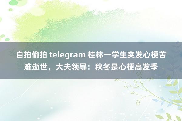 自拍偷拍 telegram 桂林一学生突发心梗苦难逝世，大夫领导：秋冬是心梗高发季