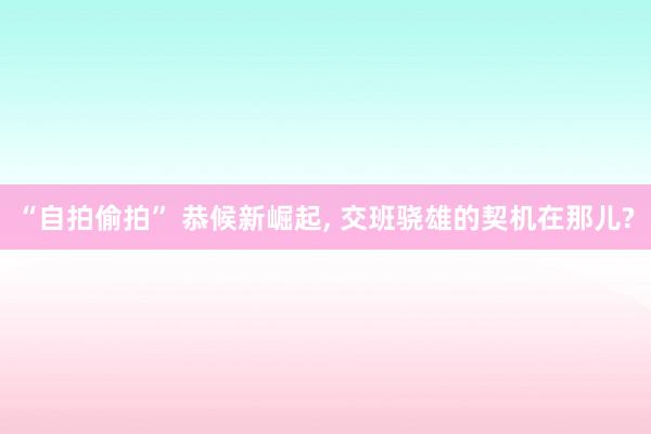 “自拍偷拍” 恭候新崛起， 交班骁雄的契机在那儿?