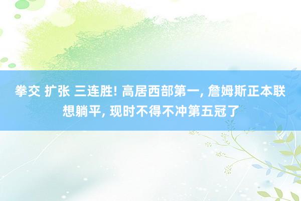 拳交 扩张 三连胜! 高居西部第一， 詹姆斯正本联想躺平， 现时不得不冲第五冠了