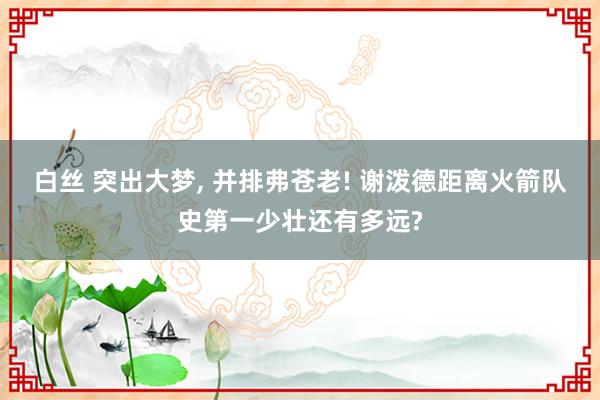 白丝 突出大梦， 并排弗苍老! 谢泼德距离火箭队史第一少壮还有多远?