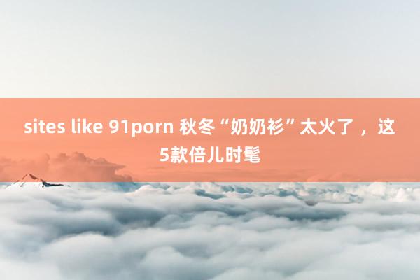 sites like 91porn 秋冬“奶奶衫”太火了 ，这5款倍儿时髦