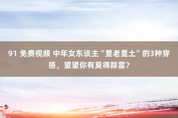 91 免费视频 中年女东谈主“显老显土”的3种穿搭，望望你有莫得踩雷？