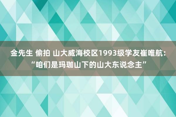 金先生 偷拍 山大威海校区1993级学友崔唯航：“咱们是玛珈山下的山大东说念主”