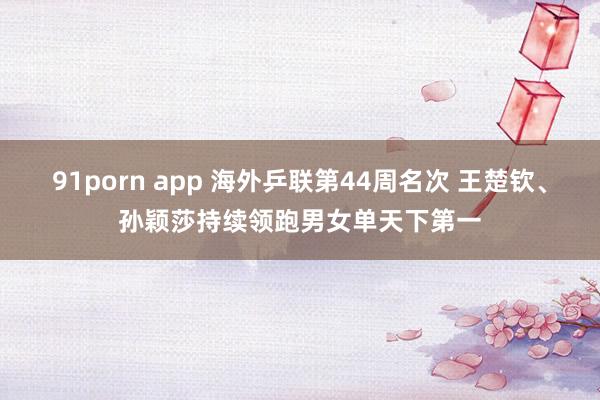 91porn app 海外乒联第44周名次 王楚钦、孙颖莎持续领跑男女单天下第一