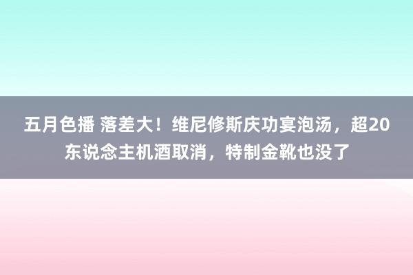 五月色播 落差大！维尼修斯庆功宴泡汤，超20东说念主机酒取消，特制金靴也没了