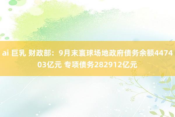 ai 巨乳 财政部：9月末寰球场地政府债务余额447403亿元 专项债务282912亿元