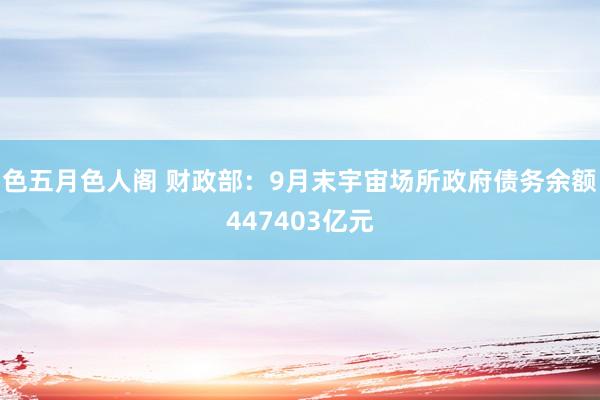 色五月色人阁 财政部：9月末宇宙场所政府债务余额447403亿元