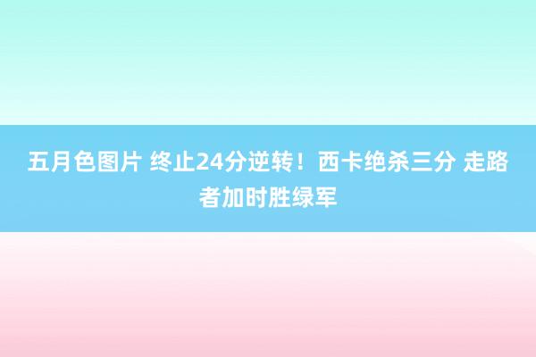 五月色图片 终止24分逆转！西卡绝杀三分 走路者加时胜绿军