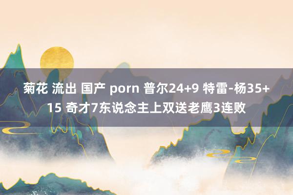 菊花 流出 国产 porn 普尔24+9 特雷-杨35+15 奇才7东说念主上双送老鹰3连败