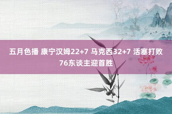 五月色播 康宁汉姆22+7 马克西32+7 活塞打败76东谈主迎首胜