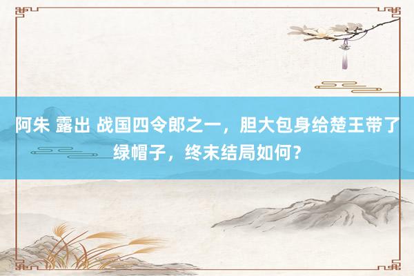 阿朱 露出 战国四令郎之一，胆大包身给楚王带了绿帽子，终末结局如何？