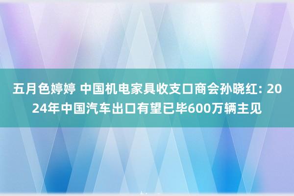 五月色婷婷 中国机电家具收支口商会孙晓红: 2024年中国汽车出口有望已毕600万辆主见