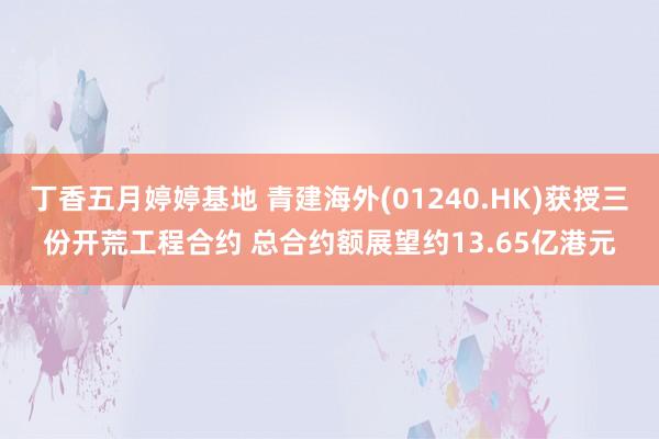 丁香五月婷婷基地 青建海外(01240.HK)获授三份开荒工程合约 总合约额展望约13.65亿港元