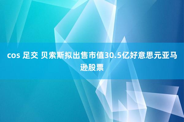 cos 足交 贝索斯拟出售市值30.5亿好意思元亚马逊股票