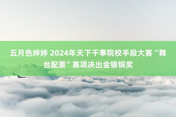 五月色婷婷 2024年天下干事院校手段大赛“舞台配景”赛项决出金银铜奖