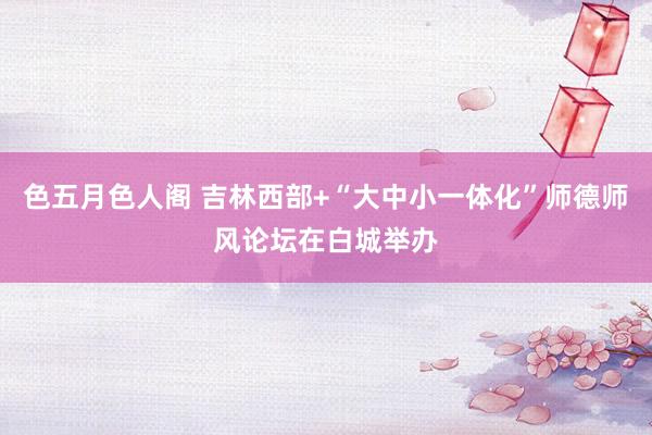 色五月色人阁 吉林西部+“大中小一体化”师德师风论坛在白城举办