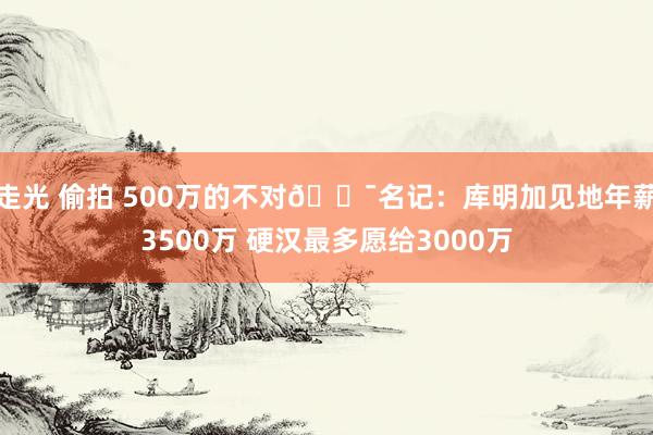 走光 偷拍 500万的不对😯名记：库明加见地年薪3500万 硬汉最多愿给3000万