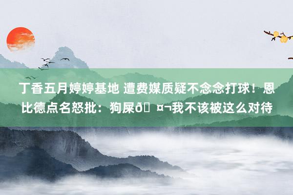 丁香五月婷婷基地 遭费媒质疑不念念打球！恩比德点名怒批：狗屎🤬我不该被这么对待