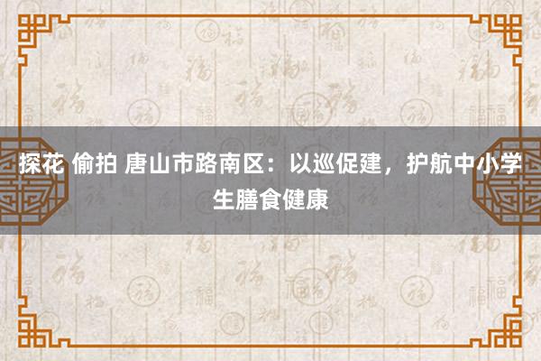 探花 偷拍 唐山市路南区：以巡促建，护航中小学生膳食健康