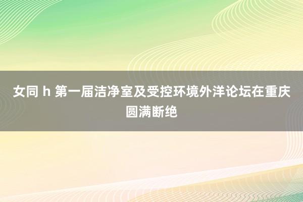 女同 h 第一届洁净室及受控环境外洋论坛在重庆圆满断绝