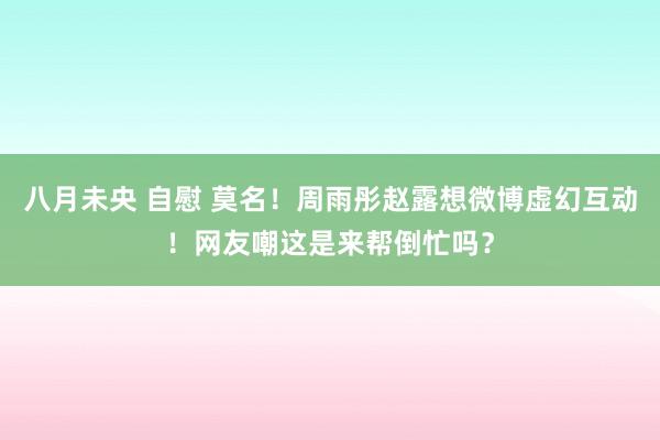 八月未央 自慰 莫名！周雨彤赵露想微博虚幻互动！网友嘲这是来帮倒忙吗？