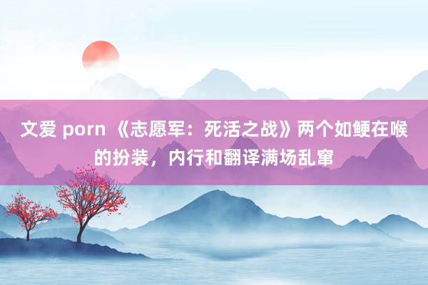 文爱 porn 《志愿军：死活之战》两个如鲠在喉的扮装，内行和翻译满场乱窜