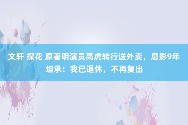 文轩 探花 原著明演员高虎转行送外卖，息影9年坦承：我已退休，不再复出