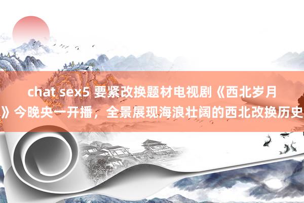 chat sex5 要紧改换题材电视剧《西北岁月》今晚央一开播，全景展现海浪壮阔的西北改换历史