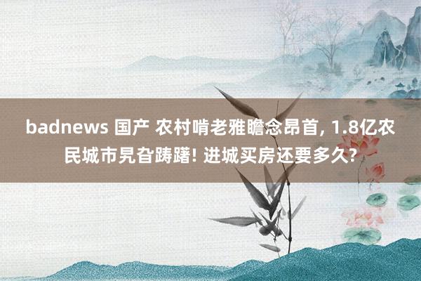 badnews 国产 农村啃老雅瞻念昂首， 1.8亿农民城市旯旮踌躇! 进城买房还要多久?