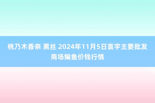 桃乃木香奈 黑丝 2024年11月5日寰宇主要批发商场鳊鱼价钱行情