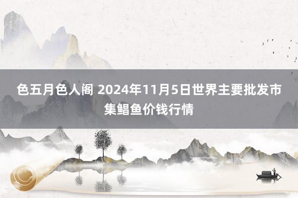 色五月色人阁 2024年11月5日世界主要批发市集鲳鱼价钱行情