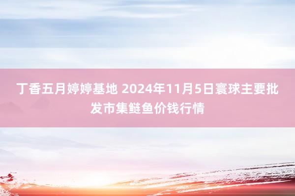 丁香五月婷婷基地 2024年11月5日寰球主要批发市集鲢鱼价钱行情