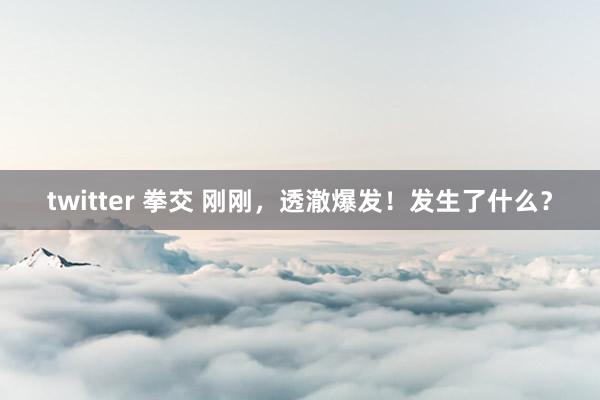 twitter 拳交 刚刚，透澈爆发！发生了什么？