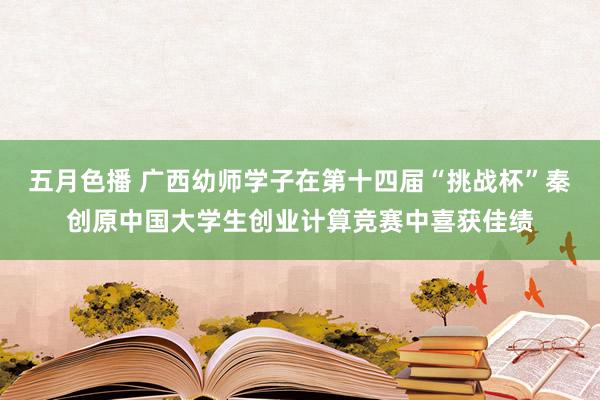 五月色播 广西幼师学子在第十四届“挑战杯”秦创原中国大学生创业计算竞赛中喜获佳绩