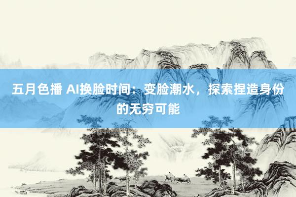 五月色播 AI换脸时间：变脸潮水，探索捏造身份的无穷可能