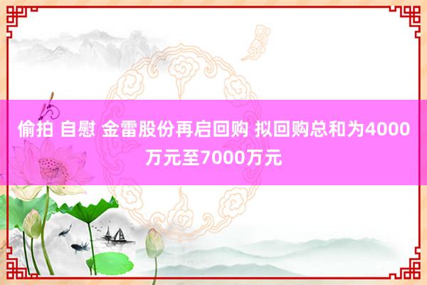 偷拍 自慰 金雷股份再启回购 拟回购总和为4000万元至7000万元