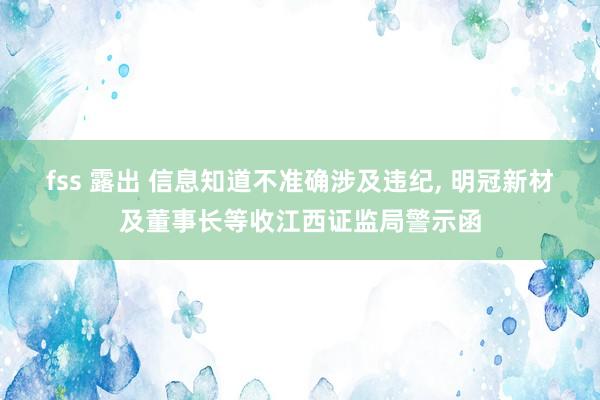 fss 露出 信息知道不准确涉及违纪， 明冠新材及董事长等收江西证监局警示函