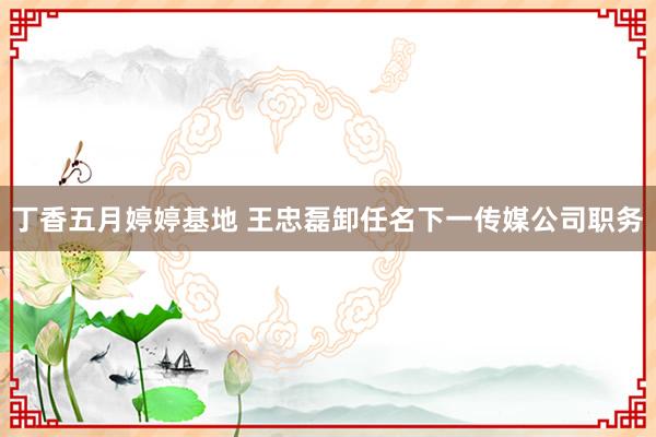 丁香五月婷婷基地 王忠磊卸任名下一传媒公司职务