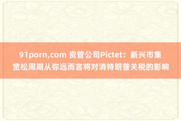 91porn，com 资管公司Pictet：新兴市集宽松周期从弥远而言将对消特朗普关税的影响