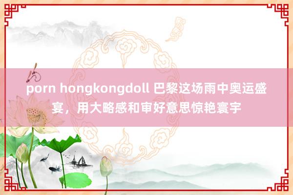 porn hongkongdoll 巴黎这场雨中奥运盛宴，用大略感和审好意思惊艳寰宇