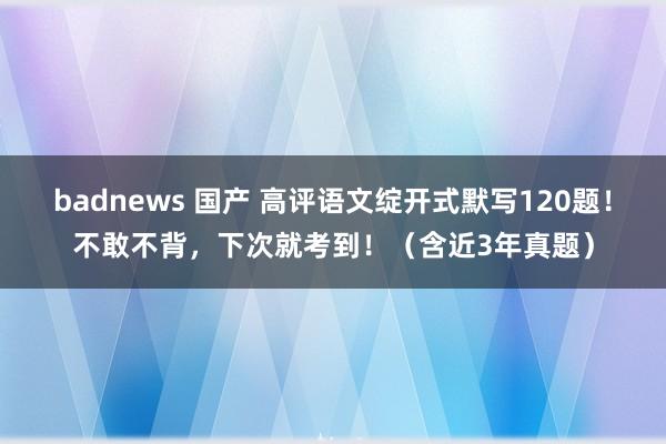 badnews 国产 高评语文绽开式默写120题！不敢不背，下次就考到！（含近3年真题）