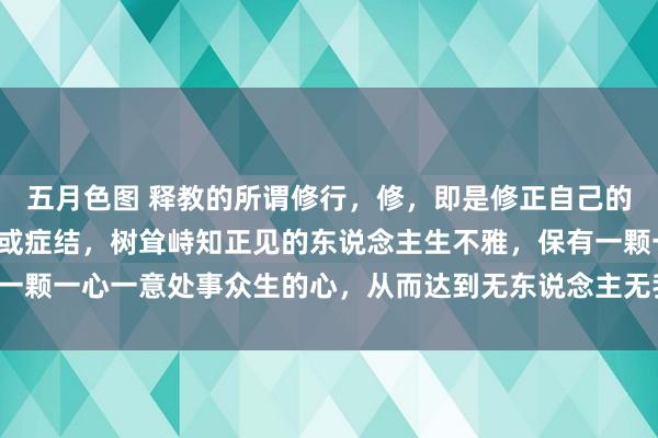 五月色图 释教的所谓修行，修，即是修正自己的知见，改正我方的恶习或症结，树耸峙知正见的东说念主生不雅，保有一颗一心一意处事众生的心，从而达到无东说念主无我、无执无烦的田地。