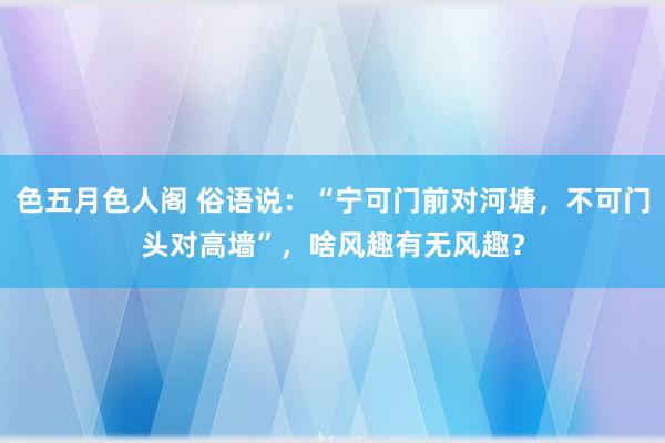 色五月色人阁 俗语说：“宁可门前对河塘，不可门头对高墙”，啥风趣有无风趣？