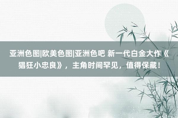 亚洲色图|欧美色图|亚洲色吧 新一代白金大作《猖狂小忠良》，主角时间罕见，值得保藏！