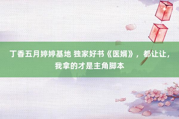 丁香五月婷婷基地 独家好书《医婿》，都让让，我拿的才是主角脚本