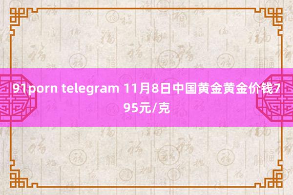 91porn telegram 11月8日中国黄金黄金价钱795元/克