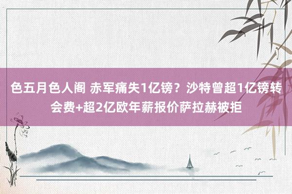 色五月色人阁 赤军痛失1亿镑？沙特曾超1亿镑转会费+超2亿欧年薪报价萨拉赫被拒