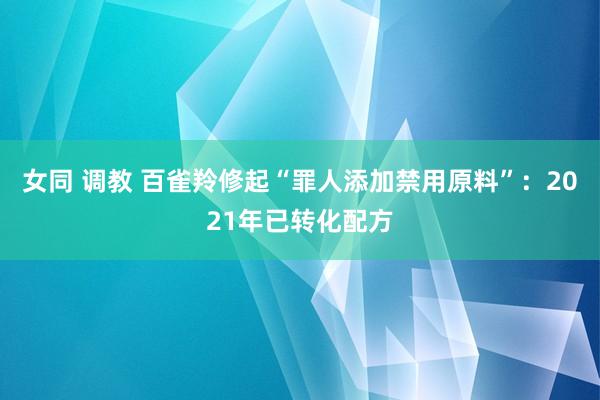 女同 调教 百雀羚修起“罪人添加禁用原料”：2021年已转化配方