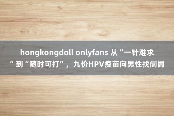 hongkongdoll onlyfans 从“一针难求”到“随时可打”，九价HPV疫苗向男性找阛阓